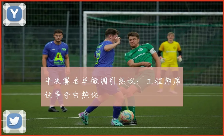 半决赛名单微调引热议，工程师席位争夺白热化