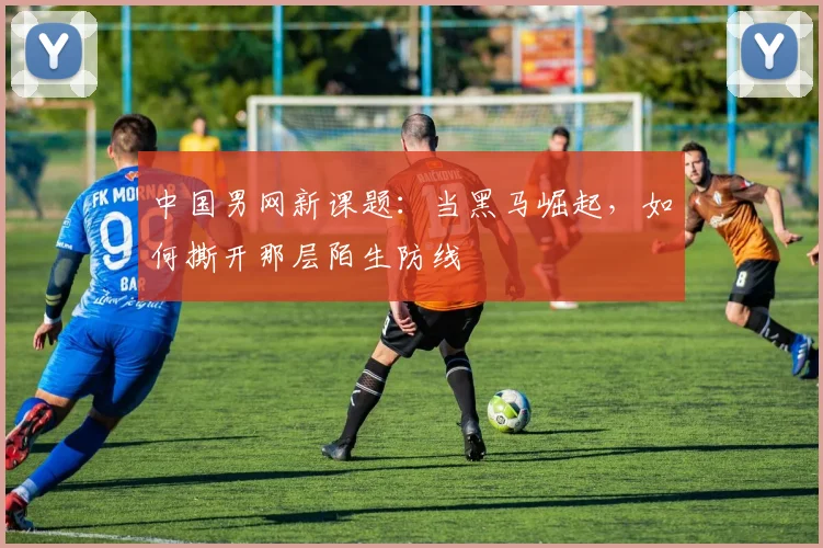 中国男网新课题：当黑马崛起，如何撕开那层陌生防线
