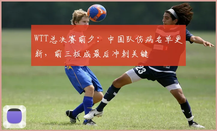 WTT总决赛前夕：中国队伤病名单更新，前三板成最后冲刺关键