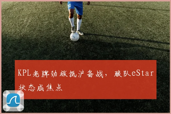 KPL老牌劲旅抵沪备战，狼队eStar状态成焦点