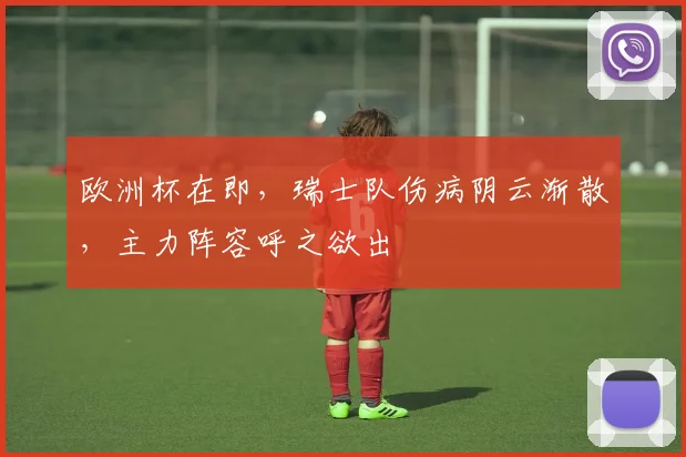 欧洲杯在即，瑞士队伤病阴云渐散，主力阵容呼之欲出
