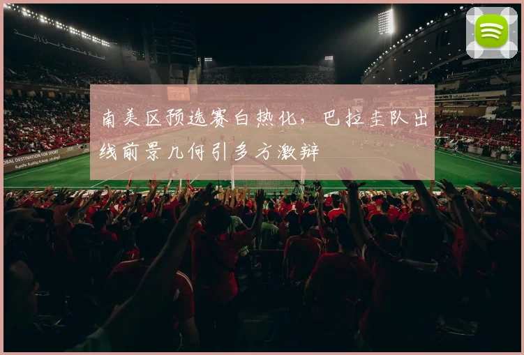 南美区预选赛白热化，巴拉圭队出线前景几何引多方激辩