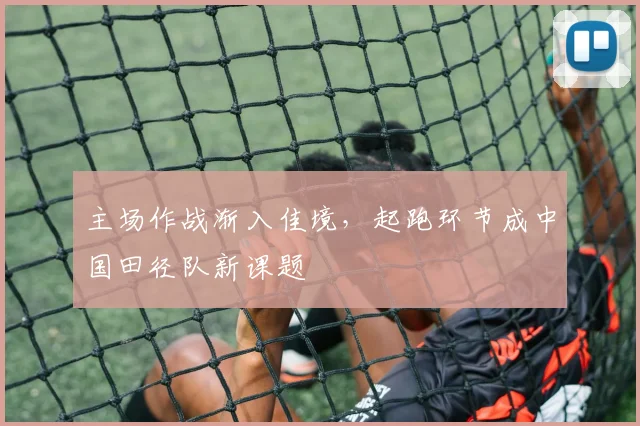 主场作战渐入佳境，起跑环节成中国田径队新课题