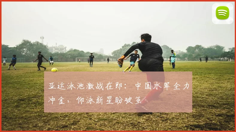 亚运泳池激战在即：中国水军全力冲金，仰泳新星盼破茧
