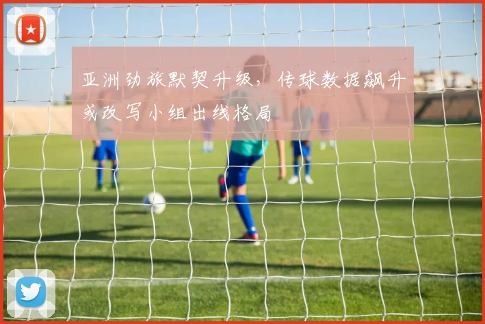 亚洲劲旅默契升级，传球数据飙升或改写小组出线格局