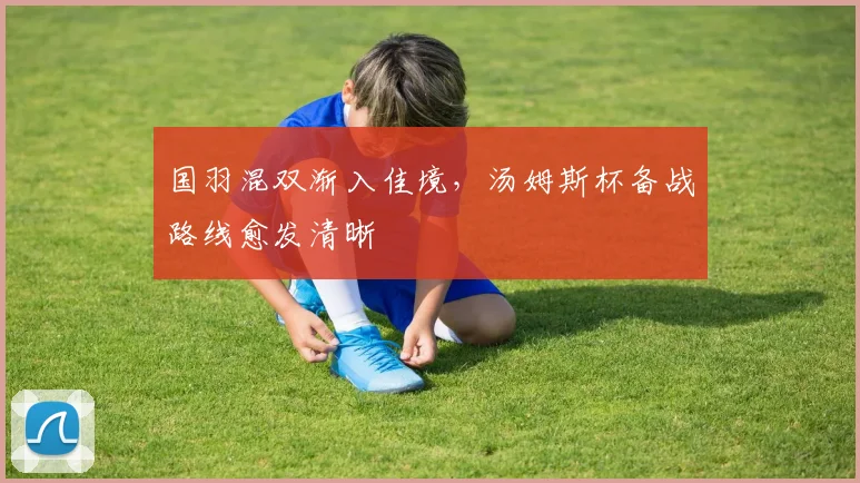 国羽混双渐入佳境，汤姆斯杯备战路线愈发清晰