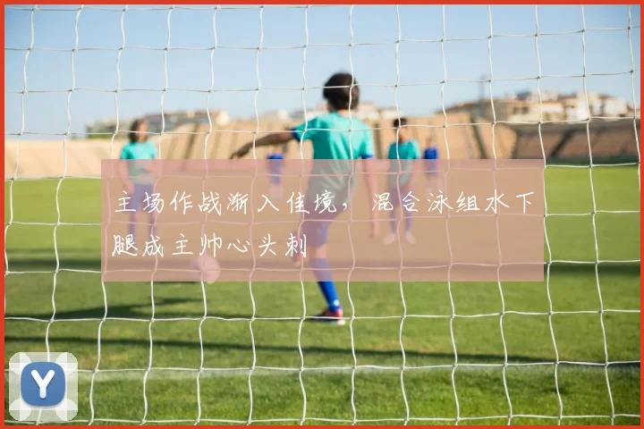 主场作战渐入佳境，混合泳组水下腿成主帅心头刺