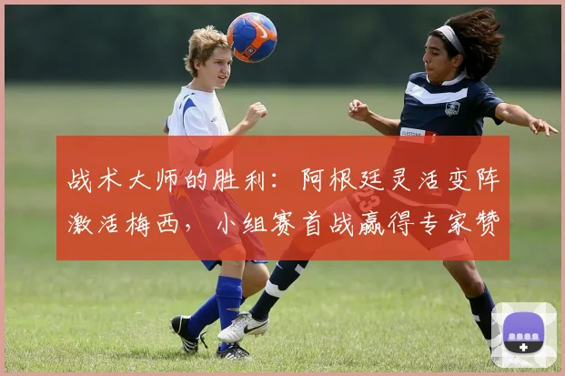 战术大师的胜利：阿根廷灵活变阵激活梅西，小组赛首战赢得专家赞誉