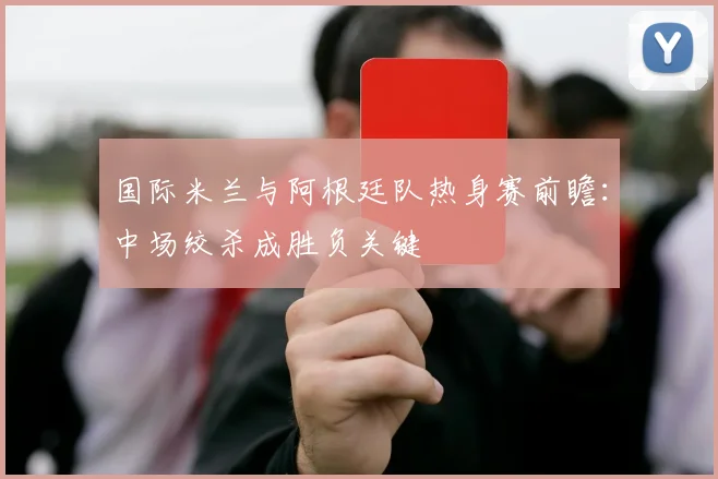 国际米兰与阿根廷队热身赛前瞻：中场绞杀成胜负关键