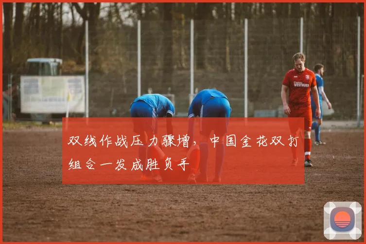 双线作战压力骤增，中国金花双打组合一发成胜负手