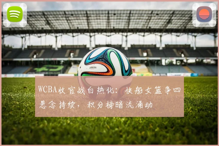 WCBA收官战白热化：快船女篮争四悬念持续，积分榜暗流涌动