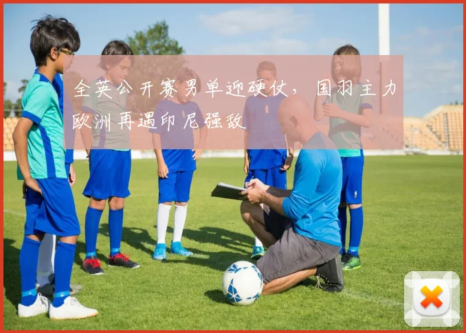 全英公开赛男单迎硬仗，国羽主力欧洲再遇印尼强敌