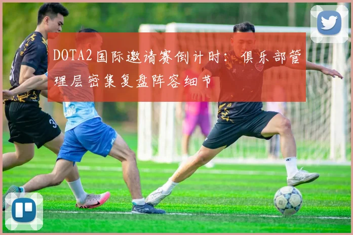 DOTA2国际邀请赛倒计时：俱乐部管理层密集复盘阵容细节