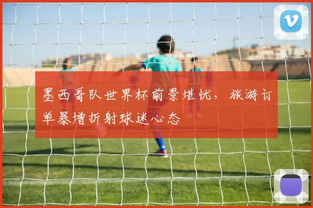 墨西哥队世界杯前景堪忧，旅游订单暴增折射球迷心态