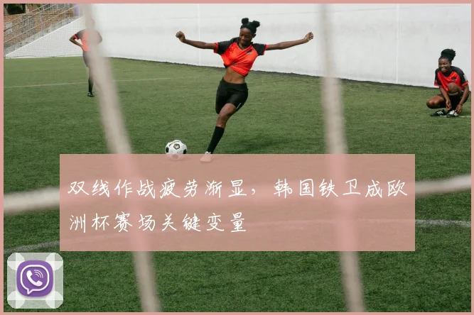 双线作战疲劳渐显，韩国铁卫成欧洲杯赛场关键变量
