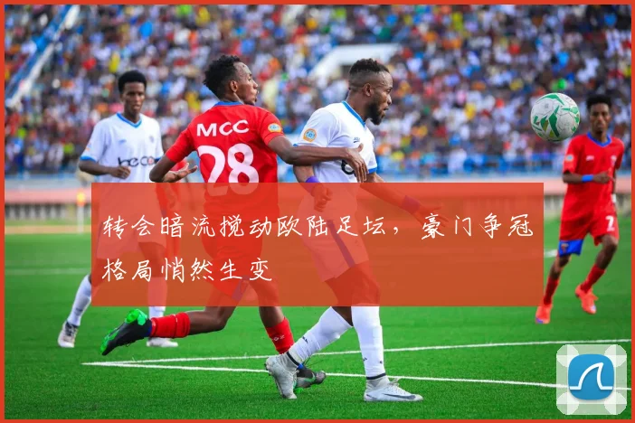 转会暗流搅动欧陆足坛，豪门争冠格局悄然生变