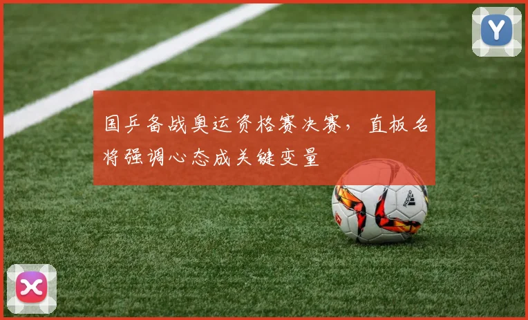 国乒备战奥运资格赛决赛，直板名将强调心态成关键变量