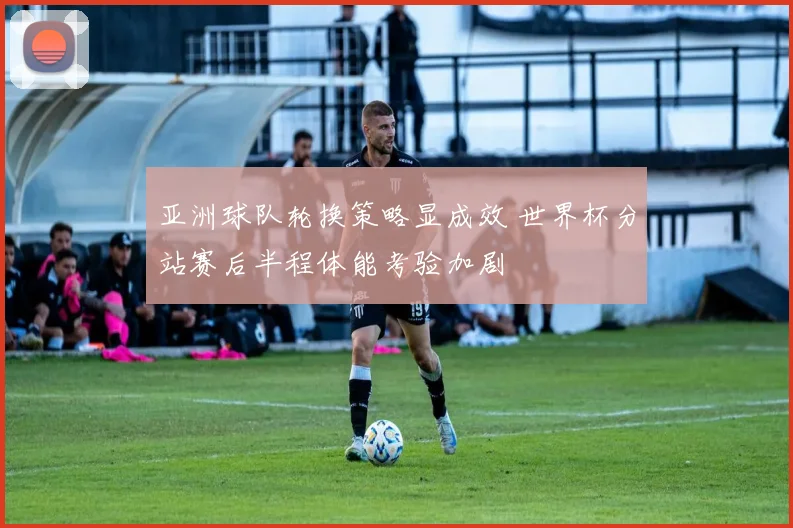 亚洲球队轮换策略显成效 世界杯分站赛后半程体能考验加剧