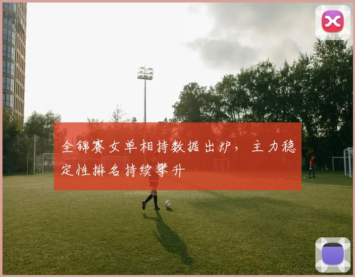 全锦赛女单相持数据出炉，主力稳定性排名持续攀升