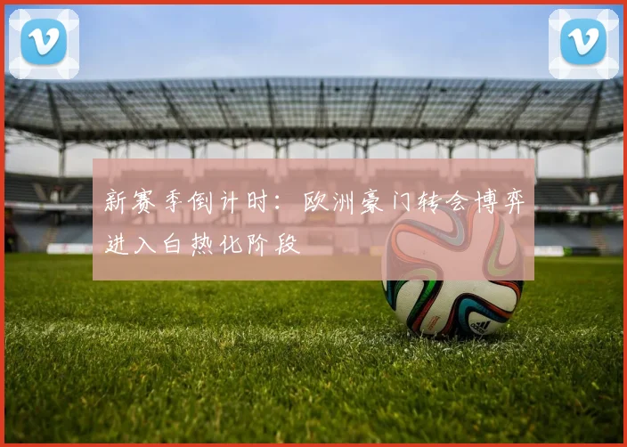 新赛季倒计时：欧洲豪门转会博弈进入白热化阶段