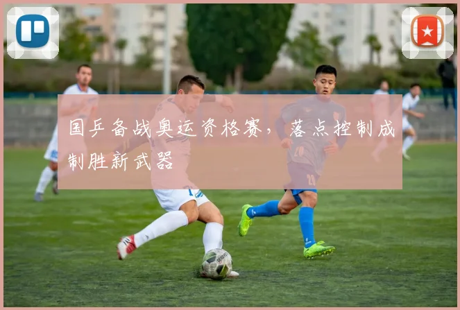 国乒备战奥运资格赛，落点控制成制胜新武器