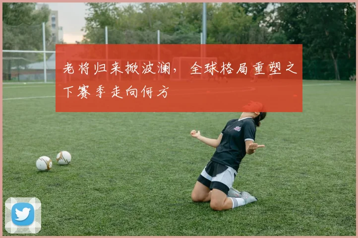 老将归来掀波澜，全球格局重塑之下赛季走向何方