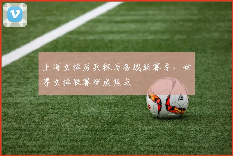 上海女排厉兵秣马备战新赛季，世界女排联赛渐成焦点