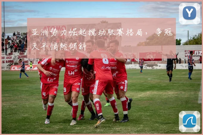 亚洲势力崛起搅动联赛格局，争冠天平悄然倾斜
