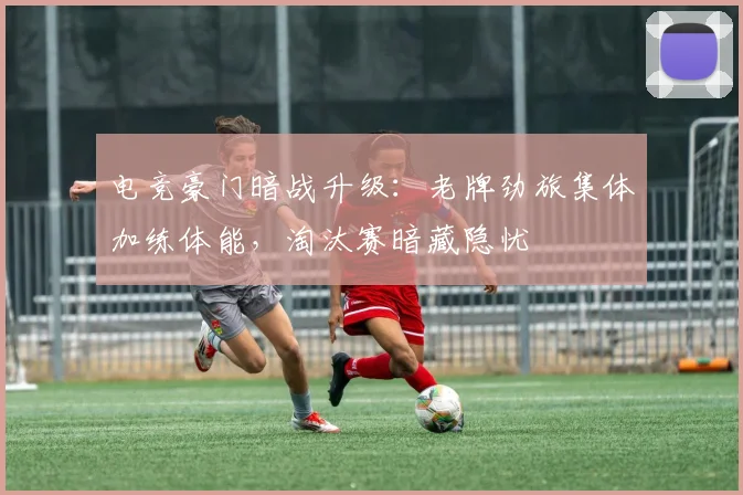 电竞豪门暗战升级：老牌劲旅集体加练体能，淘汰赛暗藏隐忧