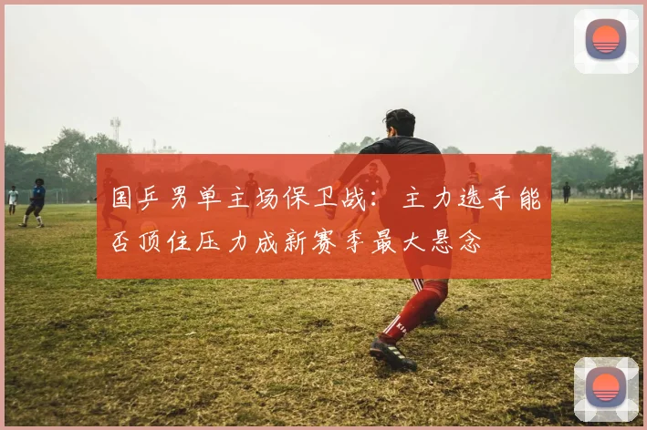 国乒男单主场保卫战：主力选手能否顶住压力成新赛季最大悬念
