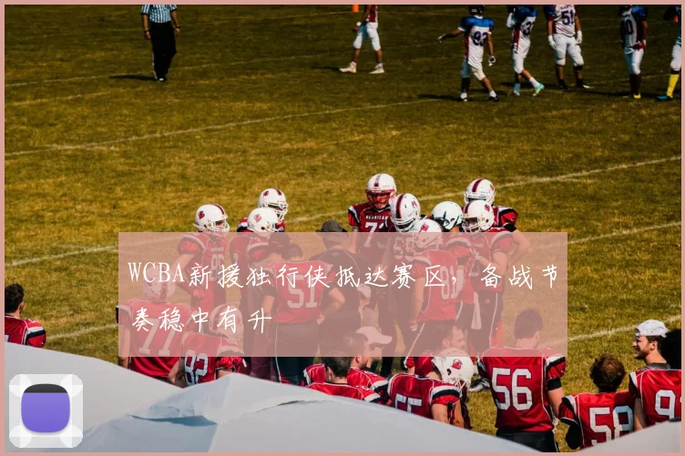 WCBA新援独行侠抵达赛区，备战节奏稳中有升