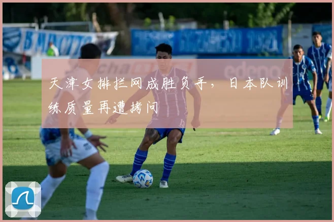 天津女排拦网成胜负手，日本队训练质量再遭拷问