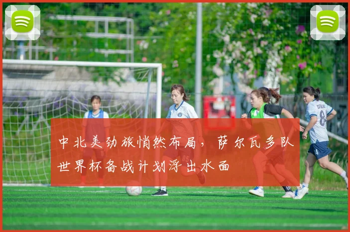 中北美劲旅悄然布局，萨尔瓦多队世界杯备战计划浮出水面