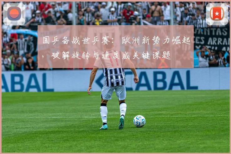 国乒备战世乒赛：欧洲新势力崛起，破解旋转与速度成关键课题