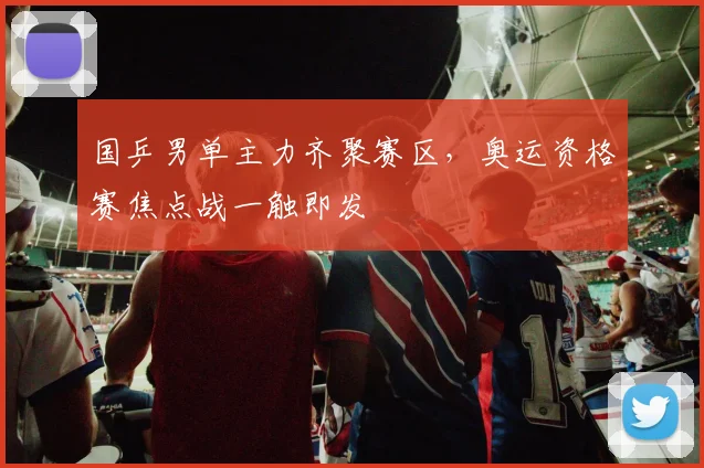 国乒男单主力齐聚赛区，奥运资格赛焦点战一触即发