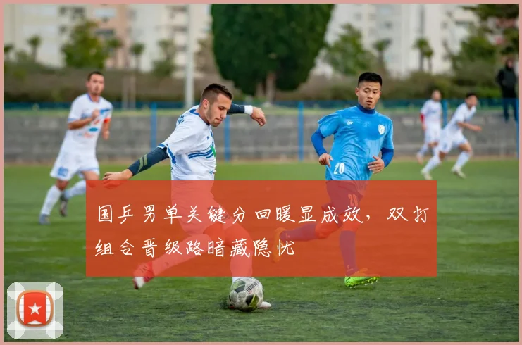 国乒男单关键分回暖显成效，双打组合晋级路暗藏隐忧