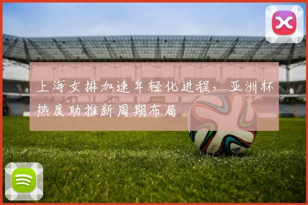 上海女排加速年轻化进程，亚洲杯热度助推新周期布局