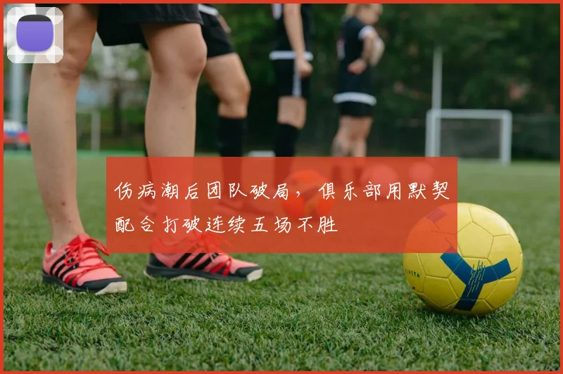 伤病潮后团队破局，俱乐部用默契配合打破连续五场不胜
