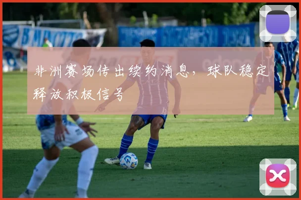 非洲赛场传出续约消息，球队稳定释放积极信号