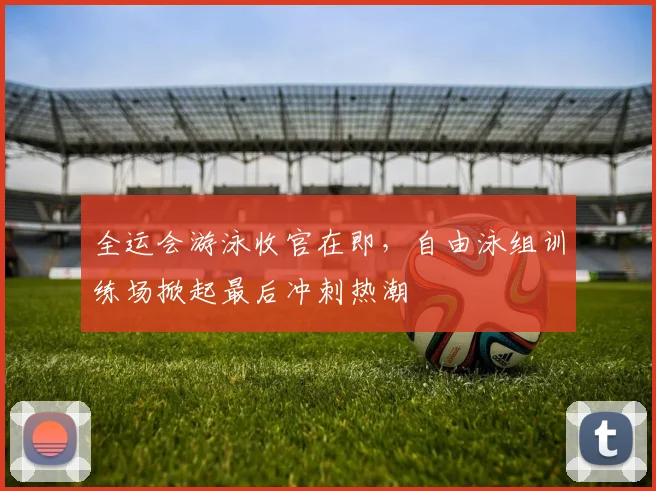 全运会游泳收官在即，自由泳组训练场掀起最后冲刺热潮