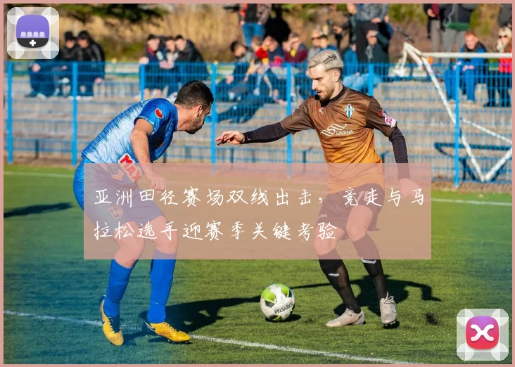 亚洲田径赛场双线出击，竞走与马拉松选手迎赛季关键考验