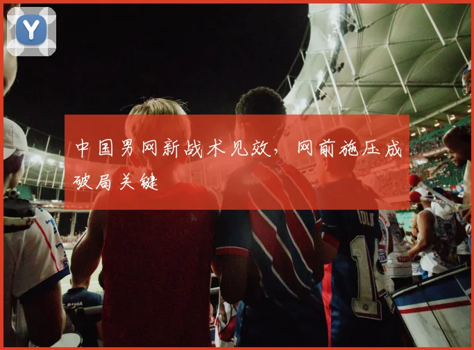 中国男网新战术见效，网前施压成破局关键