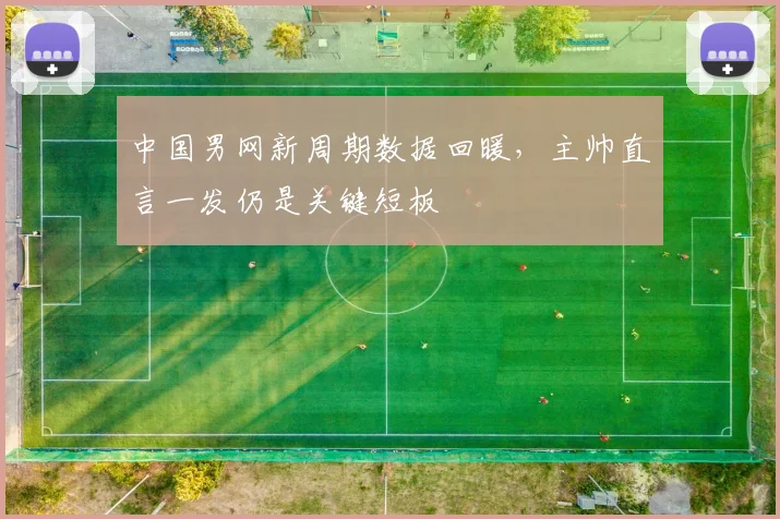 中国男网新周期数据回暖，主帅直言一发仍是关键短板