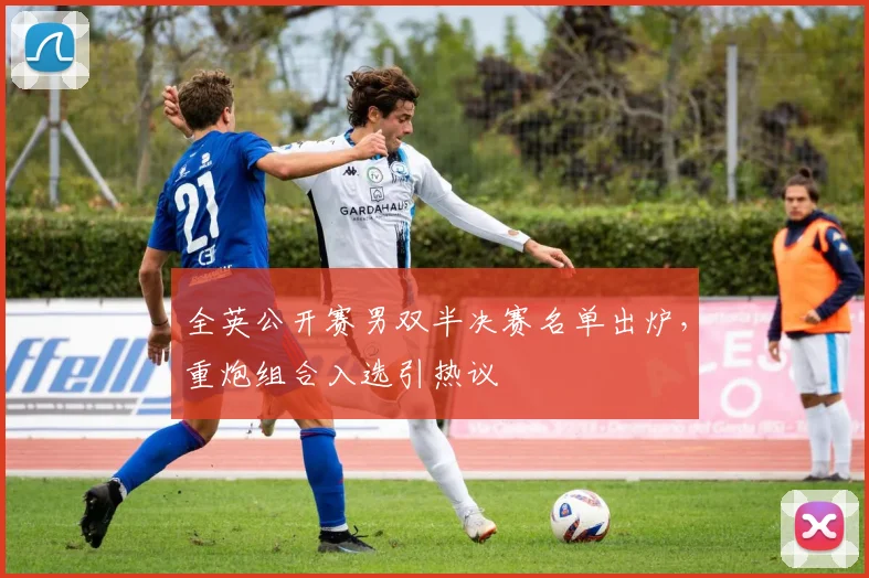全英公开赛男双半决赛名单出炉，重炮组合入选引热议