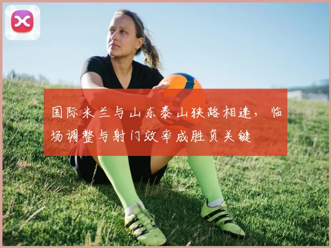 国际米兰与山东泰山狭路相逢，临场调整与射门效率成胜负关键