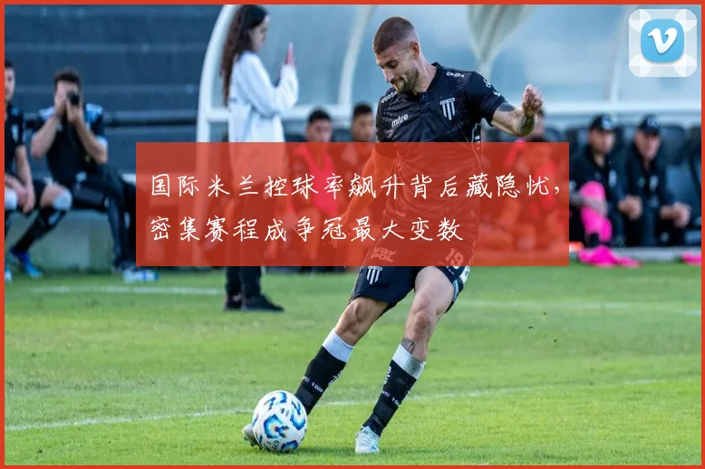 国际米兰控球率飙升背后藏隐忧，密集赛程成争冠最大变数