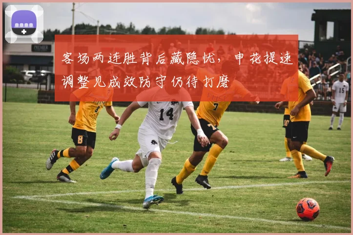 客场两连胜背后藏隐忧，申花提速调整见成效防守仍待打磨