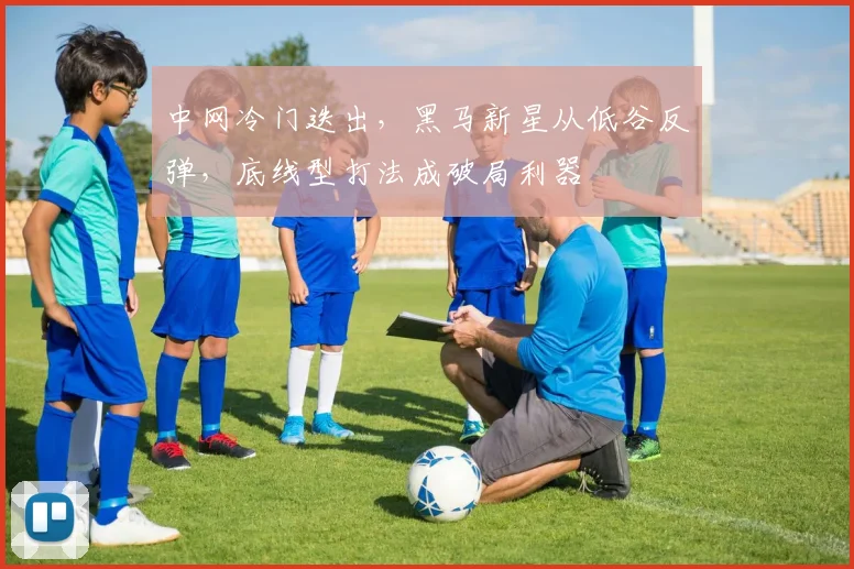 中网冷门迭出，黑马新星从低谷反弹，底线型打法成破局利器