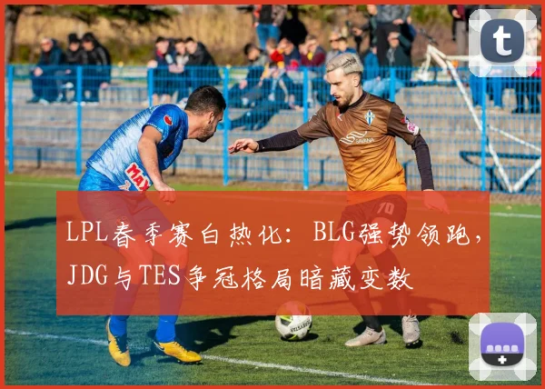 LPL春季赛白热化：BLG强势领跑，JDG与TES争冠格局暗藏变数