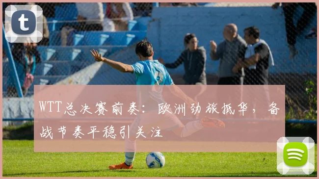 WTT总决赛前奏：欧洲劲旅抵华，备战节奏平稳引关注